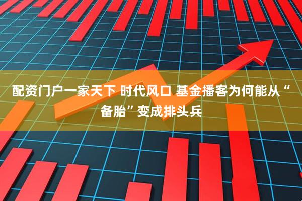 配资门户一家天下 时代风口 基金播客为何能从“备胎”变成排头兵