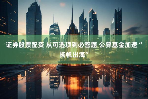 证券股票配资 从可选项到必答题 公募基金加速“扬帆出海”