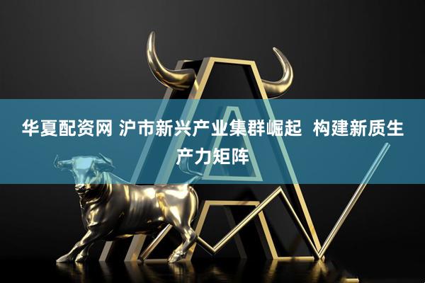 华夏配资网 沪市新兴产业集群崛起  构建新质生产力矩阵