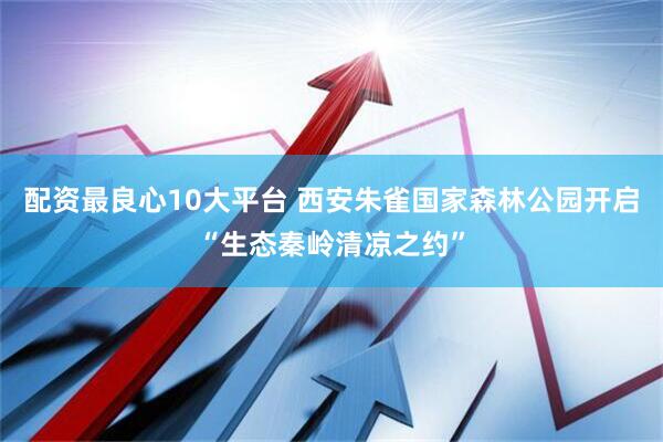 配资最良心10大平台 西安朱雀国家森林公园开启“生态秦岭清凉之约”