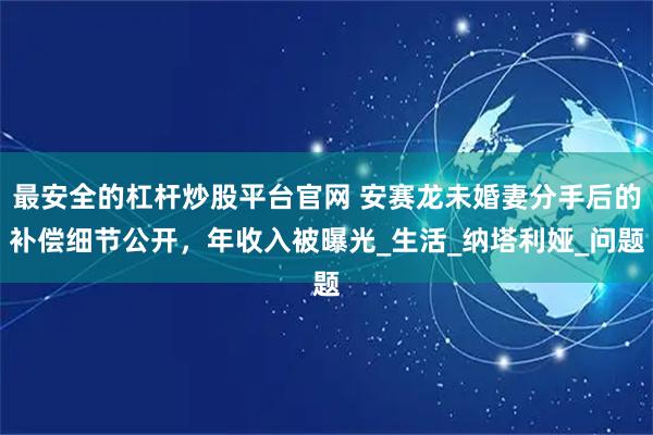最安全的杠杆炒股平台官网 安赛龙未婚妻分手后的补偿细节公开，年收入被曝光_生活_纳塔利娅_问题