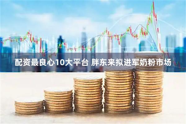配资最良心10大平台 胖东来拟进军奶粉市场