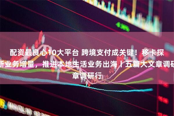 配资最良心10大平台 跨境支付成关键！移卡探索新业务增量，推进本地生活业务出海丨五篇大文章调研行