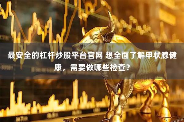 最安全的杠杆炒股平台官网 想全面了解甲状腺健康,需要做哪些检查?