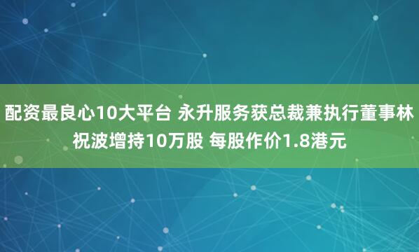 配资最良心10大平台 永升服务获总裁兼执行董事林祝波增持10万股 每股作价1.8港元