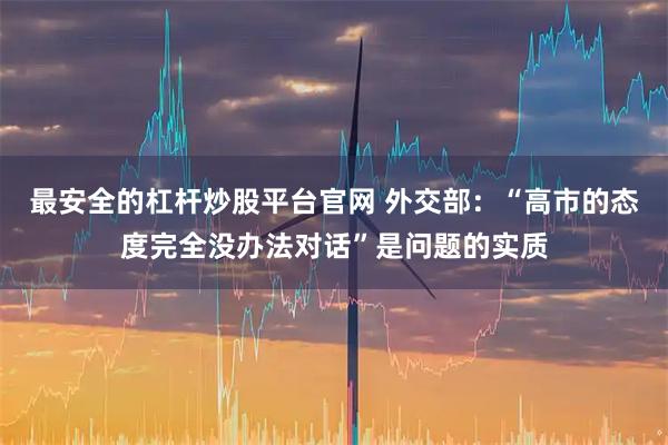 最安全的杠杆炒股平台官网 外交部：“高市的态度完全没办法对话”是问题的实质