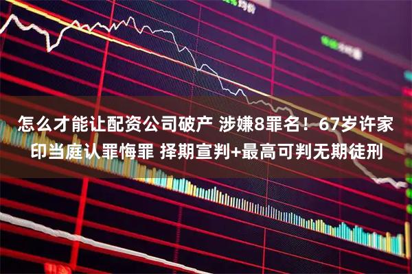 怎么才能让配资公司破产 涉嫌8罪名！67岁许家印当庭认罪悔罪 择期宣判+最高可判无期徒刑