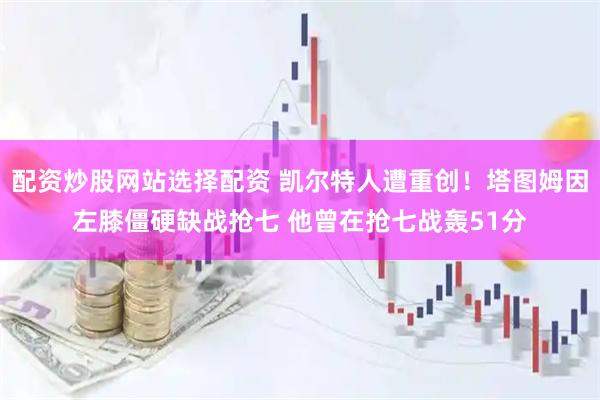 配资炒股网站选择配资 凯尔特人遭重创!塔图姆因左膝僵硬缺战抢七 他曾在抢七战轰51分