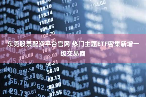 东莞股票配资平台官网 热门主题ETF密集新增一级交易商