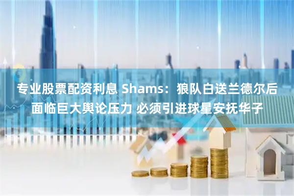 专业股票配资利息 Shams：狼队白送兰德尔后面临巨大舆论压力 必须引进球星安抚华子
