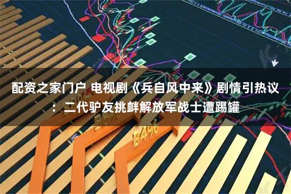 配资之家门户 电视剧《兵自风中来》剧情引热议：二代驴友挑衅解放军战士遭踢罐