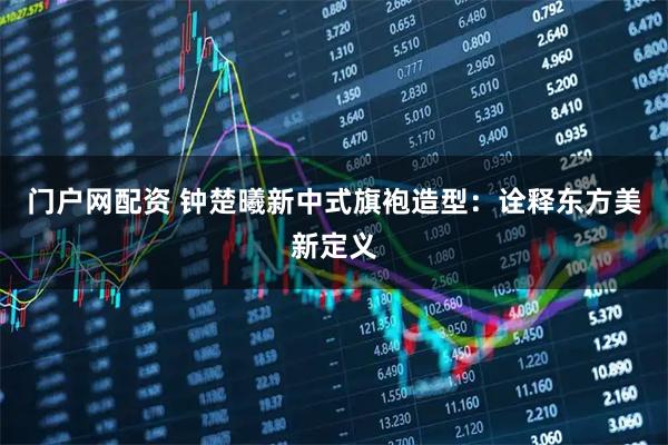 门户网配资 钟楚曦新中式旗袍造型：诠释东方美新定义