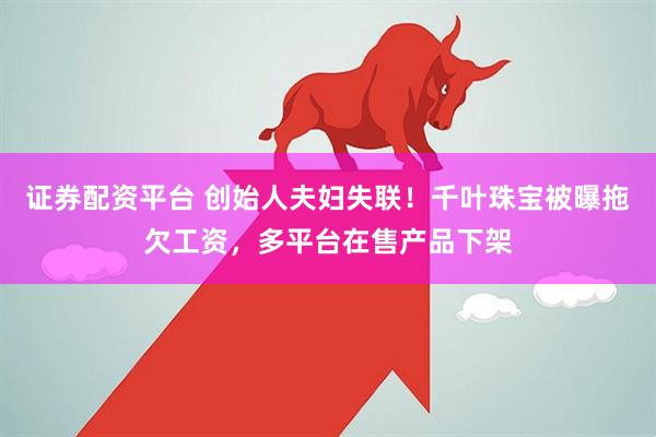 证券配资平台 创始人夫妇失联！千叶珠宝被曝拖欠工资，多平台在售产品下架