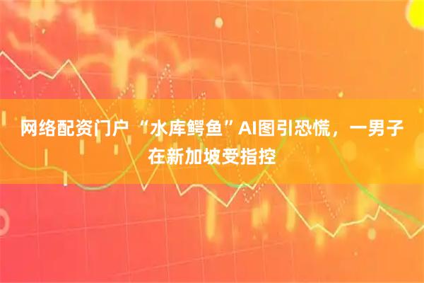 网络配资门户 “水库鳄鱼”AI图引恐慌，一男子在新加坡受指控