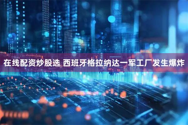 在线配资炒股选 西班牙格拉纳达一军工厂发生爆炸